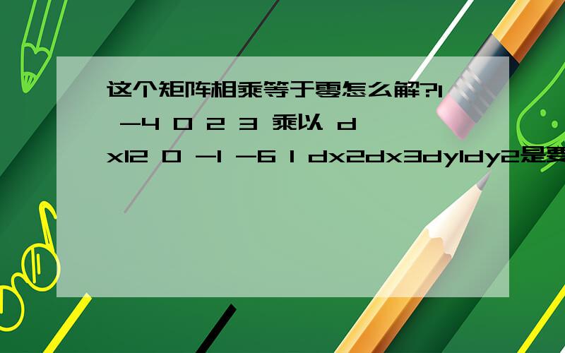 这个矩阵相乘等于零怎么解?1 -4 0 2 3 乘以 dx12 0 -1 -6 1 dx2dx3dy1dy2是要把这个解成dy=（）dx的形式 也就是 dy1 = （某个两行3列矩阵）* dx1dy2 dx2dx3题很难看,凑合能懂吧?..我这里只有答案没有解法...