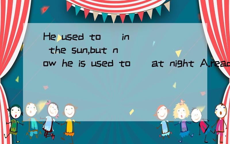 He used to__in the sun,but now he is used to__at night A.read,read B.reading,read C.read,reading D.reading,reading 正确答案是：