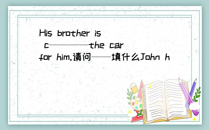 His brother is c————the car for him.请问——填什么John h____ a new mountain bike.There is a big tree in f____of the house.