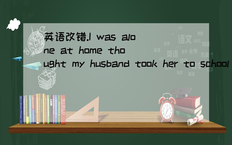 英语改错.I was alone at home thought my husband took her to school