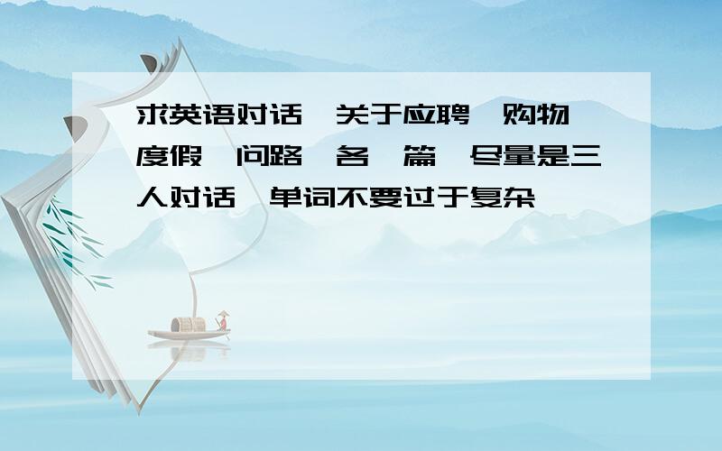 求英语对话,关于应聘、购物,度假、问路,各一篇,尽量是三人对话,单词不要过于复杂