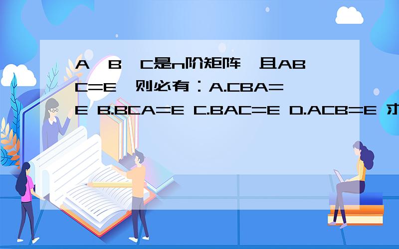 A,B,C是n阶矩阵,且ABC=E,则必有：A.CBA=E B.BCA=E C.BAC=E D.ACB=E 求详细思路.
