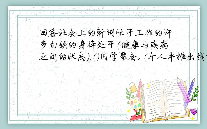 回答社会上的新词忙于工作的许多白领的身体处于（健康与疾病之间的状态）.（）同学聚会,（个人平摊出钱的方式）备受青昧.（）关键时刻,他（把球踢进自家球门）,令全场哗然.（）