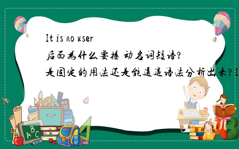 It is no user 后面为什么要接 动名词短语?是固定的用法还是能通过语法分析出来?It is no user + 动名词短语It is of no use + 不定式短语It is useless + 不定式短语There is no(use,sense,point) + in +动名词短语