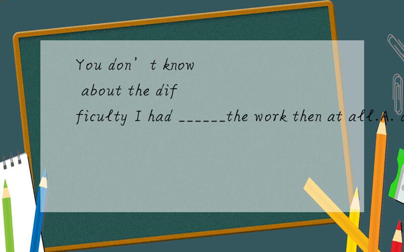 You don’t know about the difficulty I had ______the work then at all.A. done           B. to do          C. for doing     D. in doing 请问高人这题该选什么?为什么?谢谢!为什么呀?能说说理由吗?