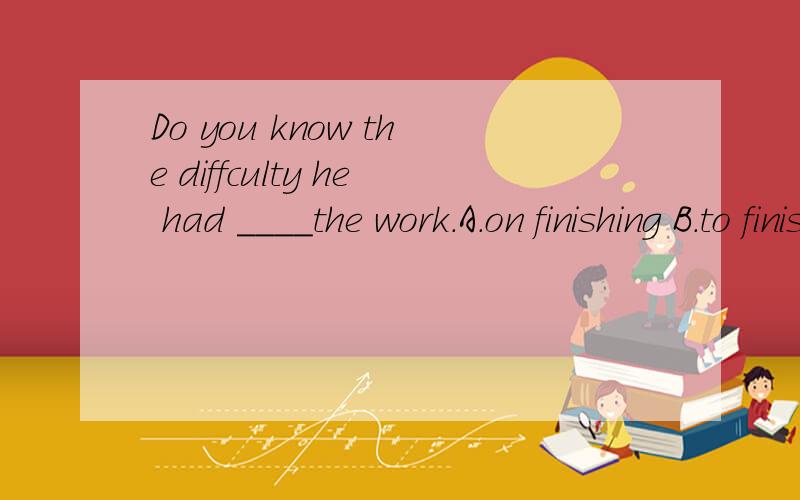 Do you know the diffculty he had ____the work.A.on finishing B.to finishc.finishing D.have finished