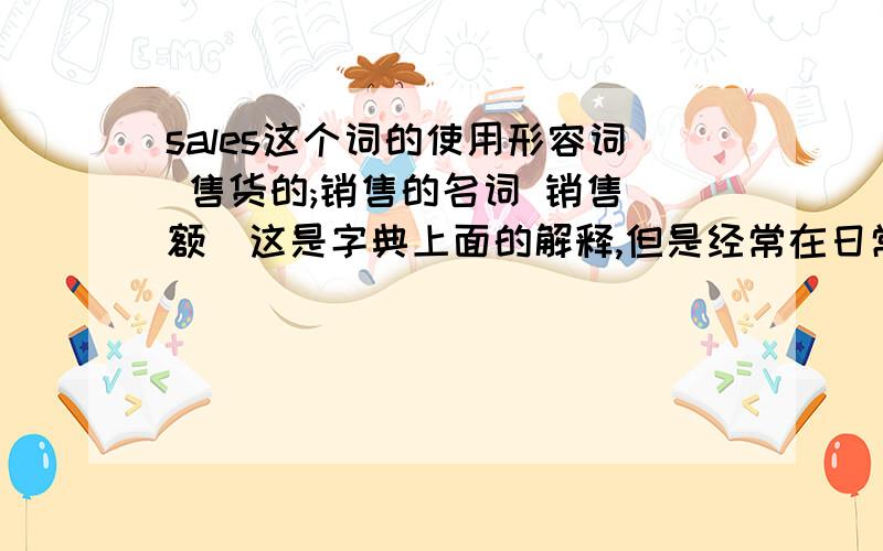 sales这个词的使用形容词 售货的;销售的名词 销售(额)这是字典上面的解释,但是经常在日常生活中听到人家用这个词是这样用的：你不适合做sales!或者称商场销售员为sales,说明这个词的意思