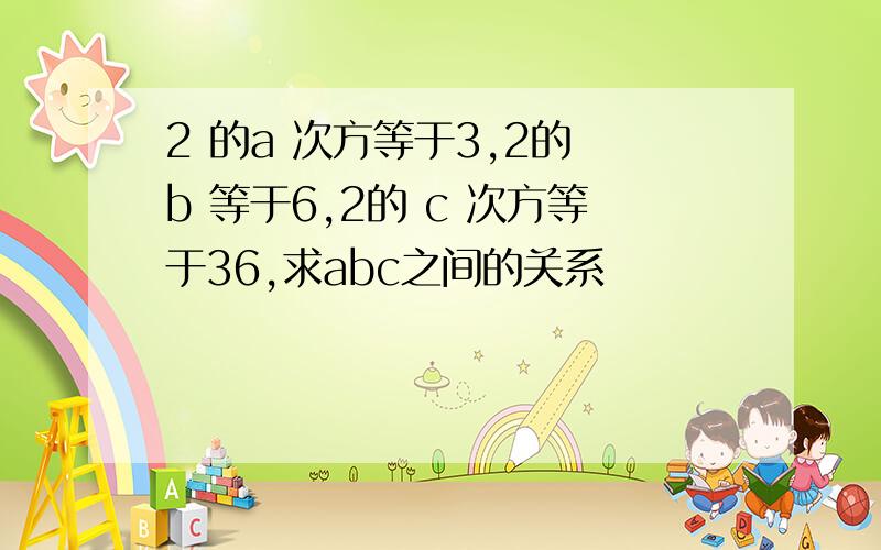 2 的a 次方等于3,2的 b 等于6,2的 c 次方等于36,求abc之间的关系