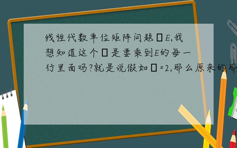 线性代数单位矩阵问题λE,我想知道这个λ是要乘到E的每一行里面吗?就是说假如λ=2,那么原来的那个单位矩阵E的对角线上就都是2了吗?可是行列式不是有一个性质是说这个λ应该是只乘到行列