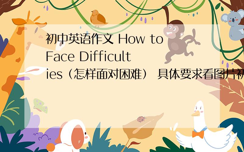 初中英语作文 How to Face Difficulties（怎样面对困难） 具体要求看图片初中英语作文 How to Face Difficulties（怎样面对困难） 具体要求看图片  最好用初中范围内单词写作文  谢谢