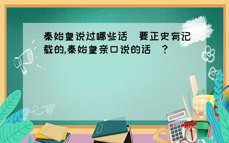 秦始皇说过哪些话（要正史有记载的,秦始皇亲口说的话）?