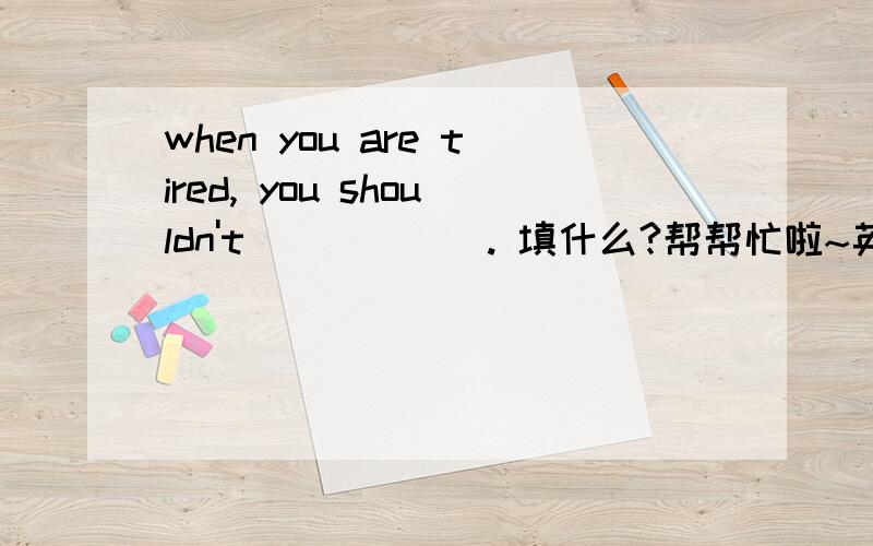 when you are tired, you shouldn't______. 填什么?帮帮忙啦~英语差咯~做不出会被揍咯