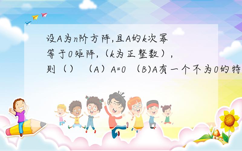 设A为n阶方阵,且A的k次幂等于0矩阵,（k为正整数）,则（） （A）A=0 （B)A有一个不为0的特征值（C）A的特征值均为0 （D）A有n个线性无关的特征向量选C A不明显是对的吗,k=1时,A=0啊线性代数