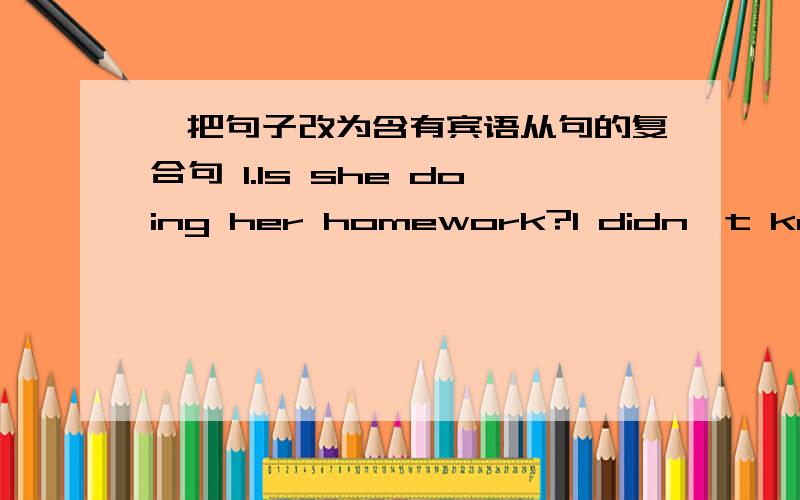 一把句子改为含有宾语从句的复合句 1.Is she doing her homework?I didn't know...I didn’t know（ ）2.Where does he live?I want to know...           I want know（    ）                                          3.What‘s her name?Cou