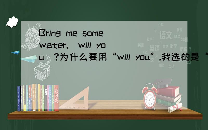 Bring me some water,（will you）?为什么要用“will you”,我选的是“won't you”,是错的.明天老师讲了再来选，先挑一个订正一下=