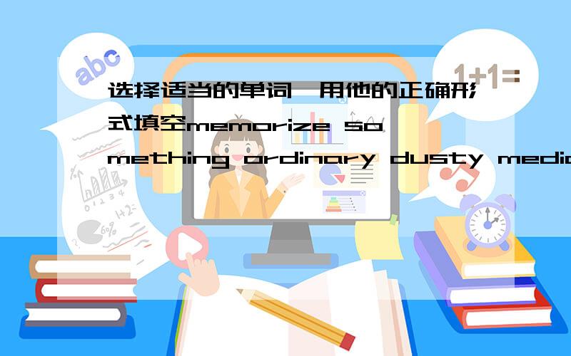 选择适当的单词,用他的正确形式填空memorize something ordinary dusty medicine difference1、（ ）,l do not talk to strange people2、 after the accident,he completely lost his ( )3、do you find it difficult to keep up with ( )develop