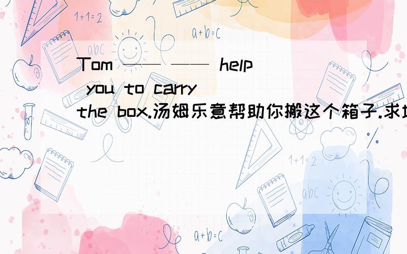 Tom —— —— help you to carry the box.汤姆乐意帮助你搬这个箱子.求填空哦、、、、