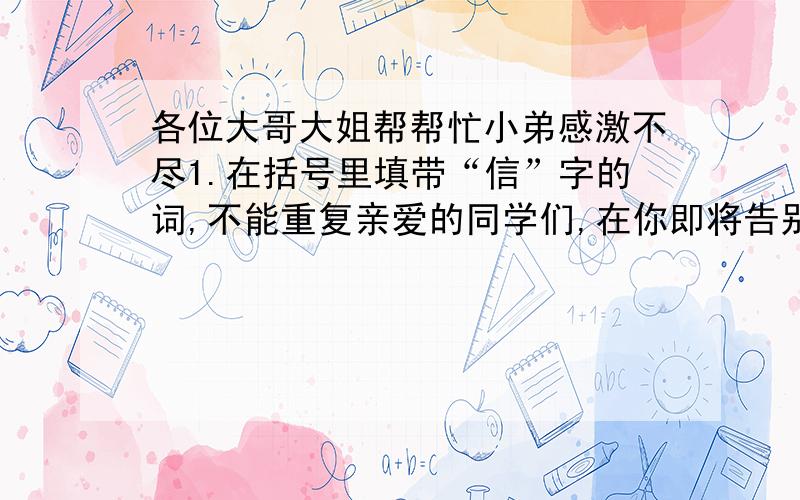 各位大哥大姐帮帮忙小弟感激不尽1.在括号里填带“信”字的词,不能重复亲爱的同学们,在你即将告别母校之际,请扬起你（）的笑容.“争做（）学生,认真答卷”,要以自己的实力（）大家.我