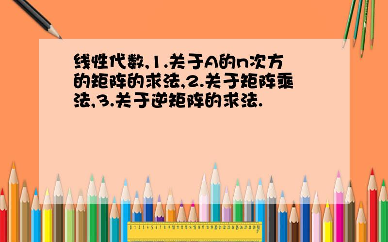 线性代数,1.关于A的n次方的矩阵的求法,2.关于矩阵乘法,3.关于逆矩阵的求法.