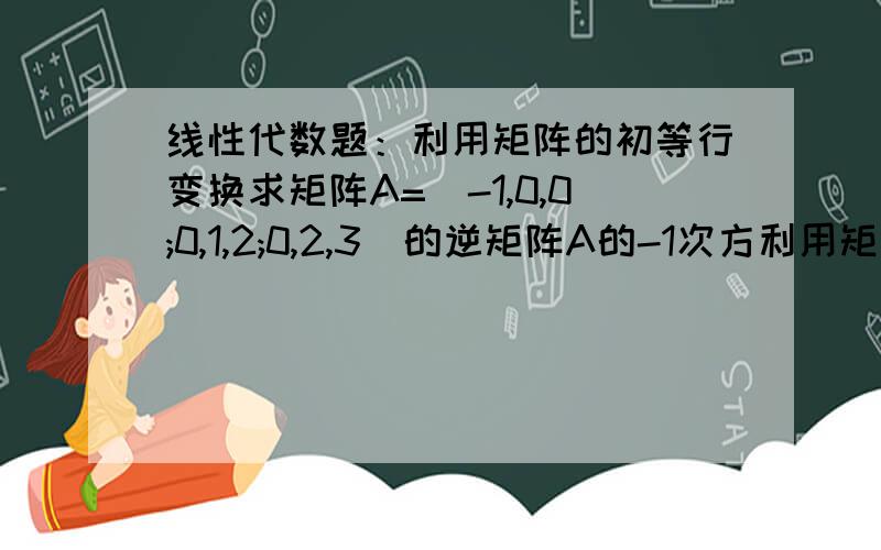 线性代数题：利用矩阵的初等行变换求矩阵A=(-1,0,0;0,1,2;0,2,3)的逆矩阵A的-1次方利用矩阵的初等行变换求矩阵A=（-1,0,0；0,1,2；0,2,3）的逆矩阵A的-1次方