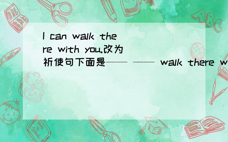 I can walk there with you.改为祈使句下面是—— —— walk there with you .