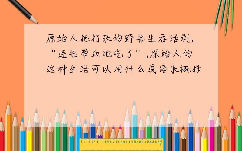 原始人把打来的野兽生吞活剥,“连毛带血地吃了”,原始人的这种生活可以用什么成语来概括