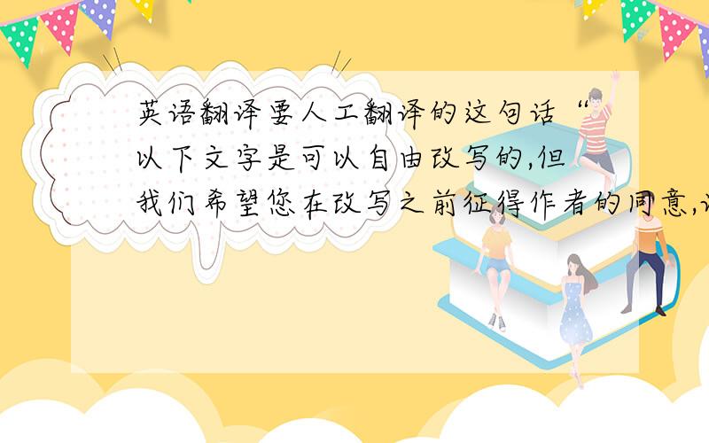 英语翻译要人工翻译的这句话“以下文字是可以自由改写的,但我们希望您在改写之前征得作者的同意,让共同维护版权,”最重要的是符合老外的语言特征,杜绝出现“chinglish”补充：字打丢了