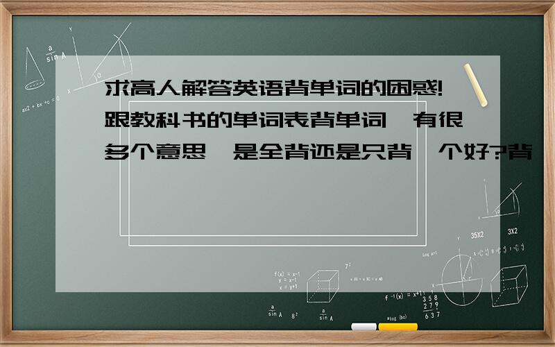 求高人解答英语背单词的困惑!跟教科书的单词表背单词,有很多个意思,是全背还是只背一个好?背一个的话又不知道哪个意思最重要!背多了在做题时要想好几个意思太慢!怎么办?