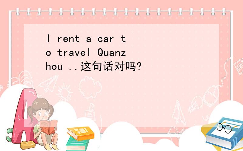 I rent a car to travel Quanzhou ..这句话对吗?