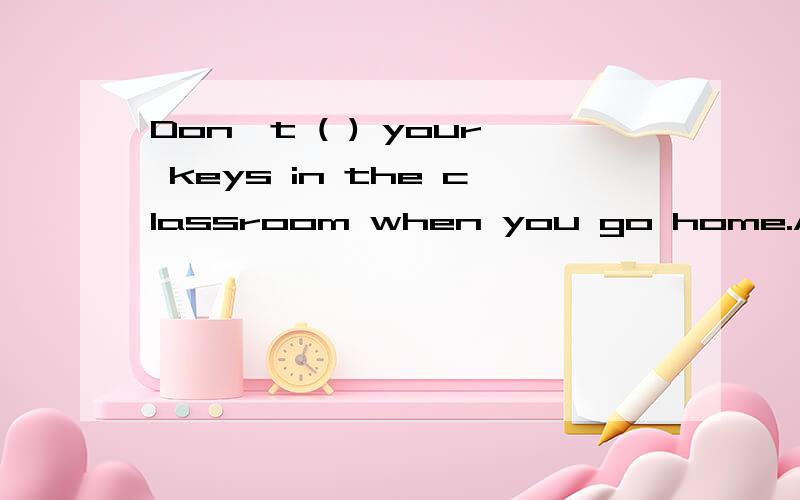 Don't ( ) your keys in the classroom when you go home.A forgetB bringC leaveD take