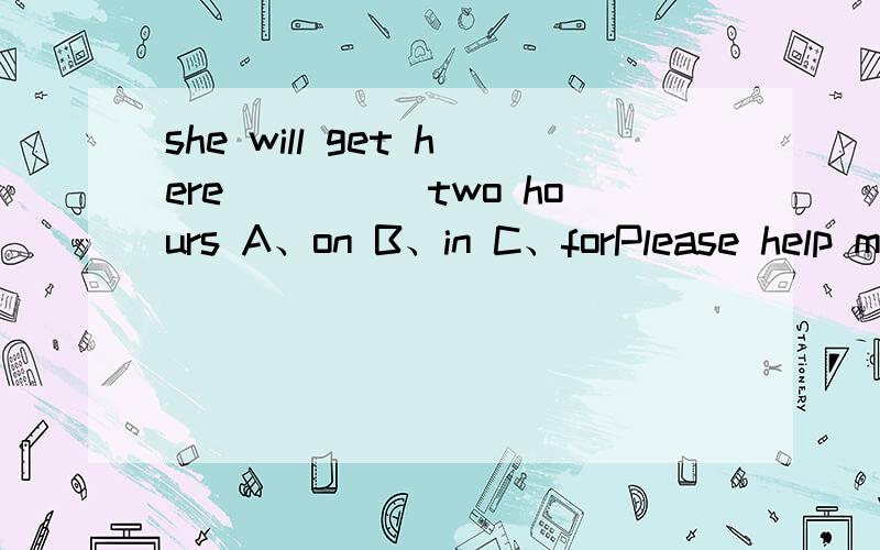 she will get here_____two hours A、on B、in C、forPlease help me ______the heavy boxA、carry B、carries C、and carry