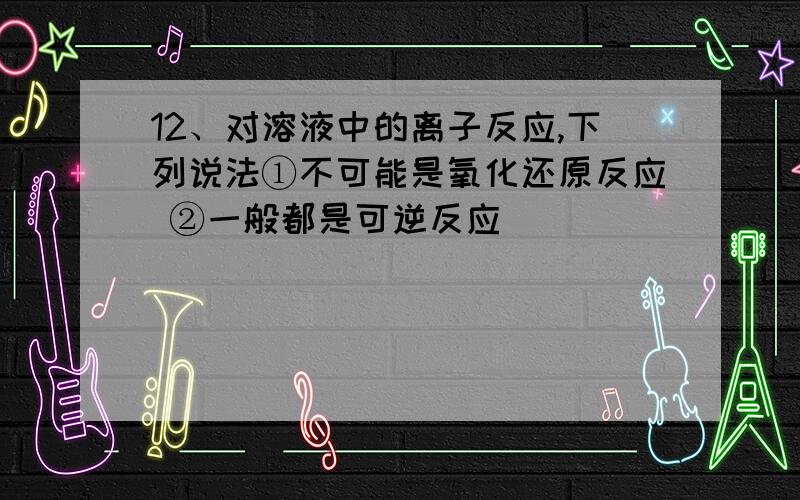 12、对溶液中的离子反应,下列说法①不可能是氧化还原反应 ②一般都是可逆反应