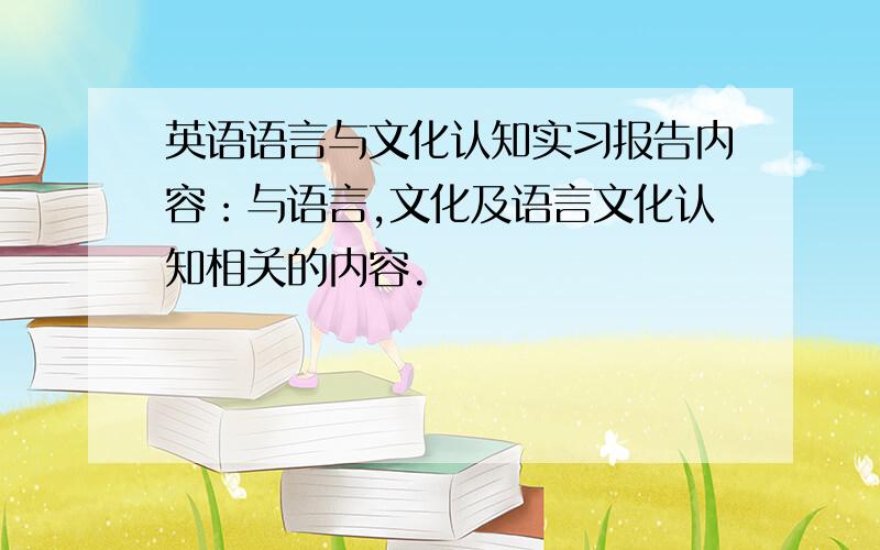 英语语言与文化认知实习报告内容：与语言,文化及语言文化认知相关的内容.