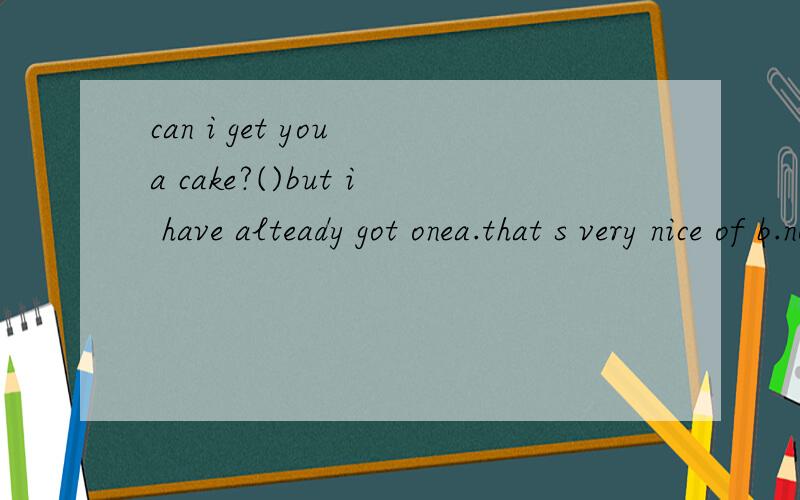 can i get you a cake?()but i have alteady got onea.that s very nice of b.no you don t havec.yes.please d.with pleasure 这道题一直没搞清楚