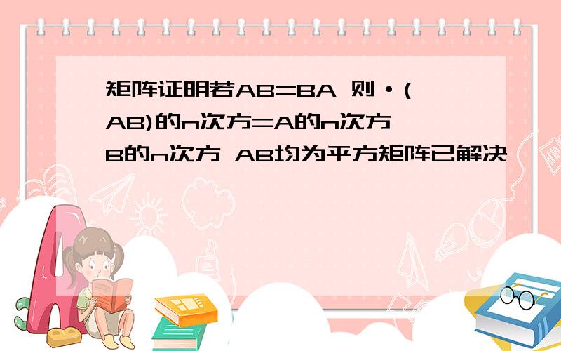 矩阵证明若AB=BA 则·(AB)的n次方=A的n次方*B的n次方 AB均为平方矩阵已解决