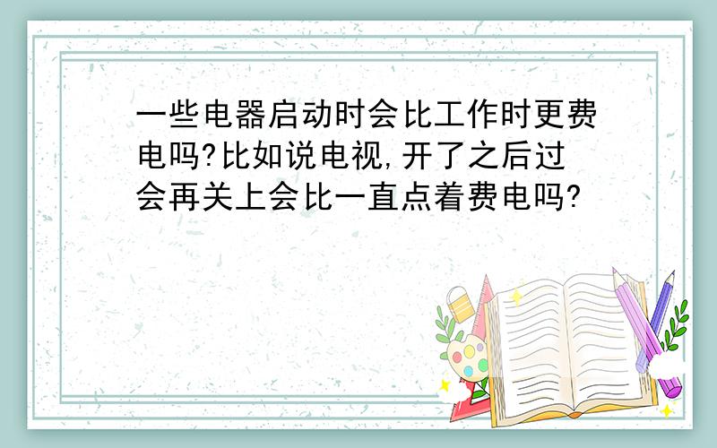 一些电器启动时会比工作时更费电吗?比如说电视,开了之后过会再关上会比一直点着费电吗?