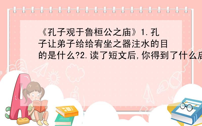 《孔子观于鲁桓公之庙》1.孔子让弟子给给宥坐之器注水的目的是什么?2.读了短文后,你得到了什么启发?