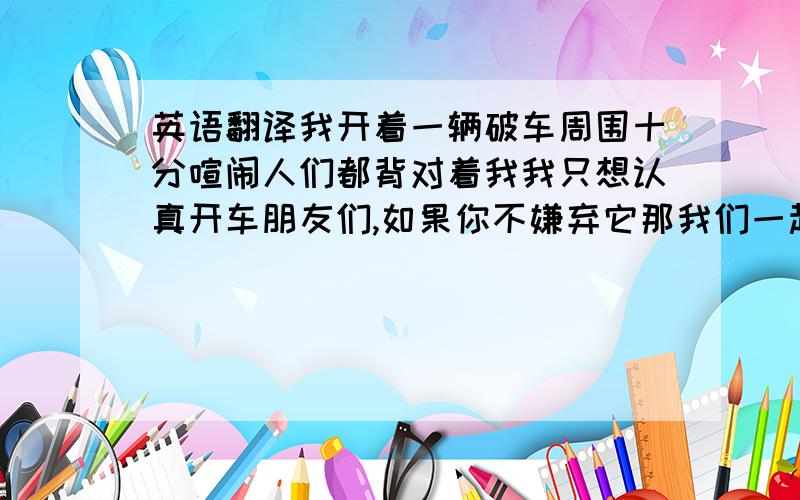 英语翻译我开着一辆破车周围十分喧闹人们都背对着我我只想认真开车朋友们,如果你不嫌弃它那我们一起开往未来吧我想重新选择一切也许还不迟我想重新拥有一切早已逝去朋友们,如果你