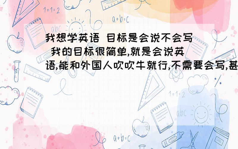 我想学英语 目标是会说不会写 我的目标很简单,就是会说英语,能和外国人吹吹牛就行,不需要会写,甚至会认单词、翻译句子我只要会说.因为我在网吧看到一个45岁左右的老女人为了把自己嫁