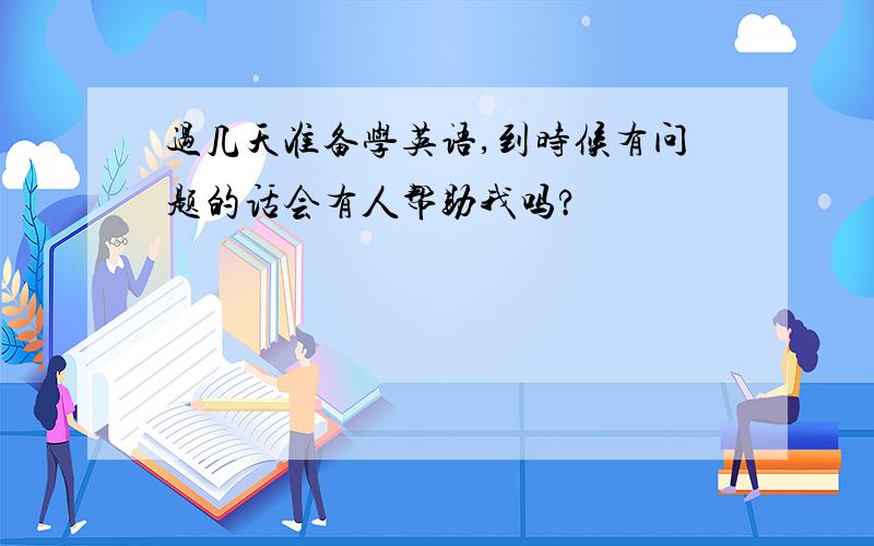 过几天准备学英语,到时候有问题的话会有人帮助我吗?