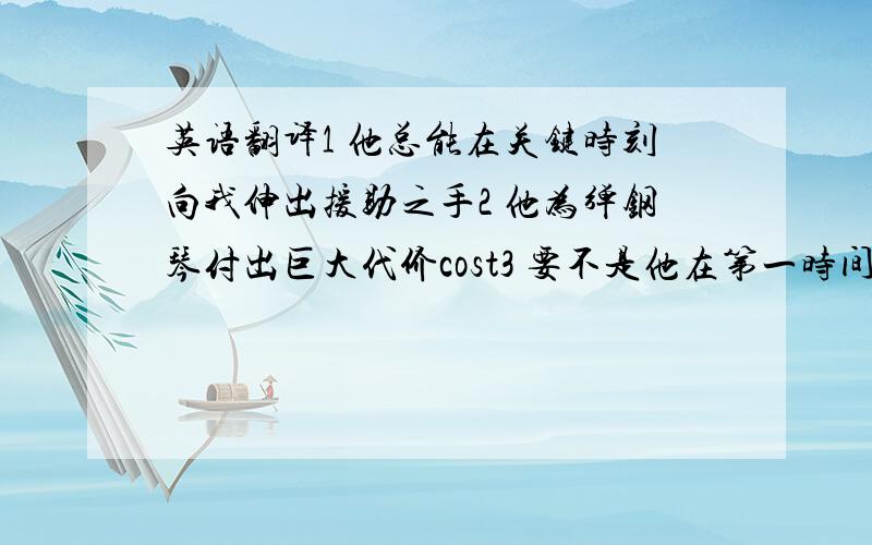 英语翻译1 他总能在关键时刻向我伸出援助之手2 他为弹钢琴付出巨大代价cost3 要不是他在第一时间得到治疗,早就死了first aid4 我已经派人去飞机场接你了arrange 或者send for 两句都要5 他们伪