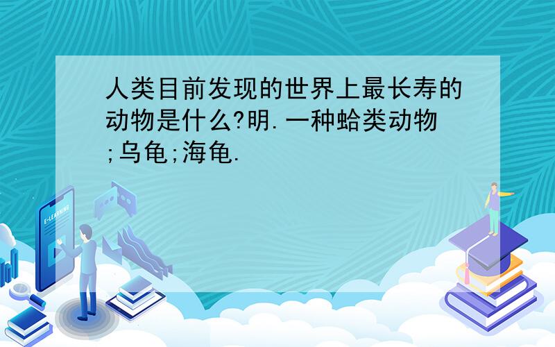 人类目前发现的世界上最长寿的动物是什么?明.一种蛤类动物;乌龟;海龟.