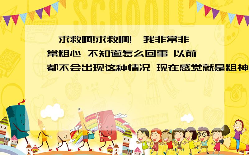 【求救啊!求救啊!】我非常非常粗心 不知道怎么回事 以前都不会出现这种情况 现在感觉就是粗神经了【求救啊!求救啊!】我非常非常粗心 不知道怎么回事 以前都不会出现这种情况  现在感