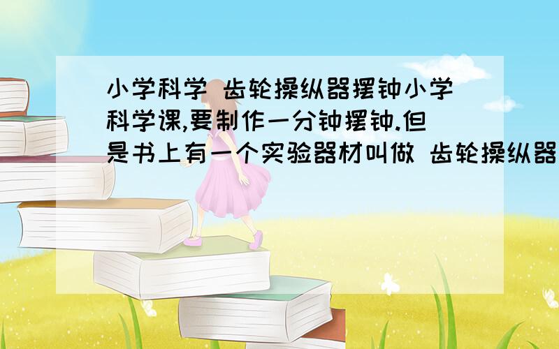 小学科学 齿轮操纵器摆钟小学科学课,要制作一分钟摆钟.但是书上有一个实验器材叫做 齿轮操纵器摆钟~~这个东西去哪里找呢?我淘宝过只有齿轮活着摆钟,百度也只有教案里面看到了.怎么办