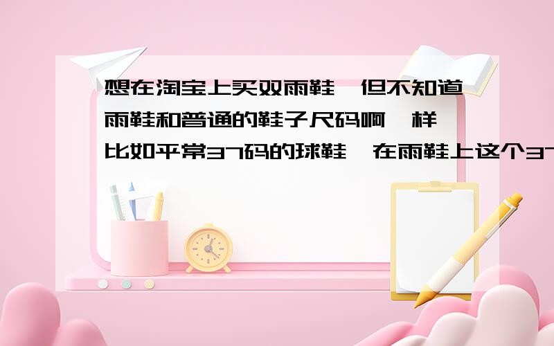 想在淘宝上买双雨鞋,但不知道雨鞋和普通的鞋子尺码啊一样,比如平常37码的球鞋,在雨鞋上这个37啊会偏大我平时穿36码的鞋子,偶尔会穿37码的,想买双雨鞋,有36码,也有37码,我是想外贸雨鞋会