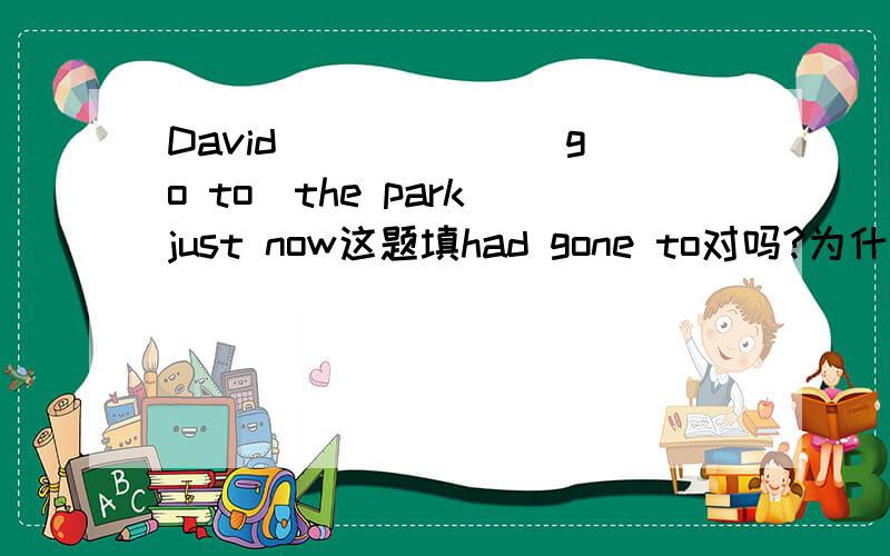 David _____ （go to）the park just now这题填had gone to对吗?为什么?那请问一下可不可以用has been to表示之前去了公园现在已经回来了？