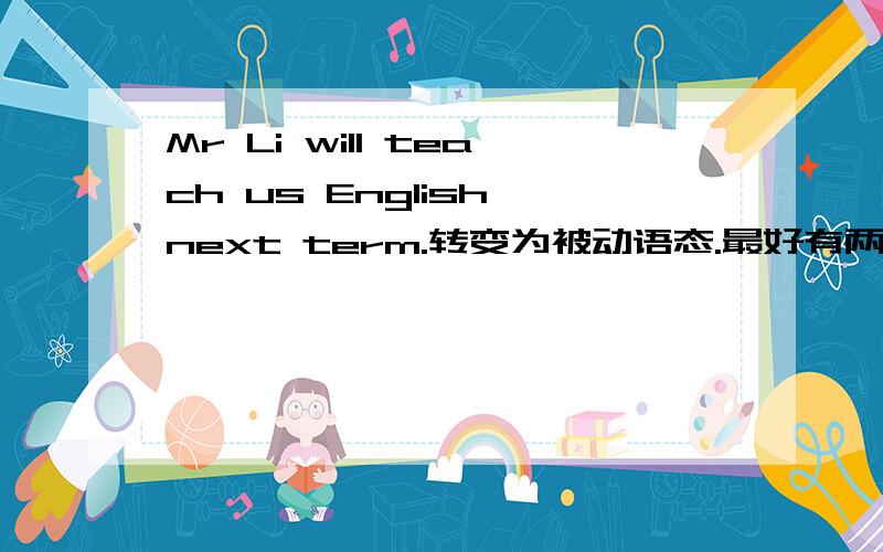 Mr Li will teach us English next term.转变为被动语态.最好有两个答案...谢谢!