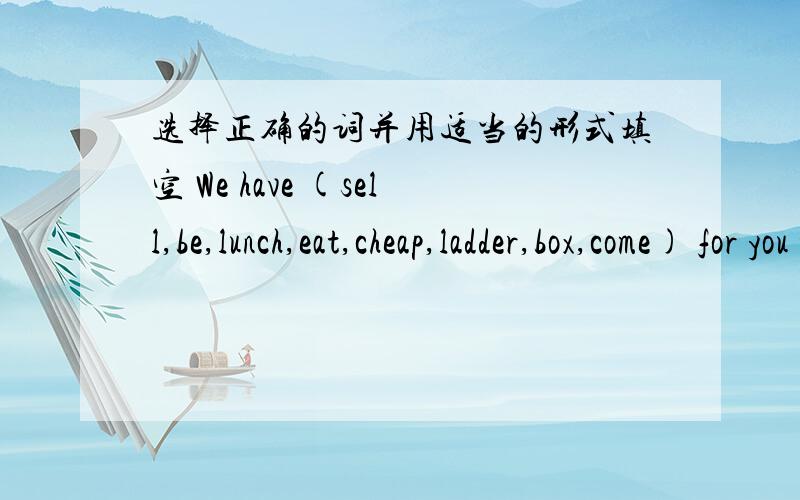 选择正确的词并用适当的形式填空 We have (sell,be,lunch,eat,cheap,ladder,box,come) for you too.