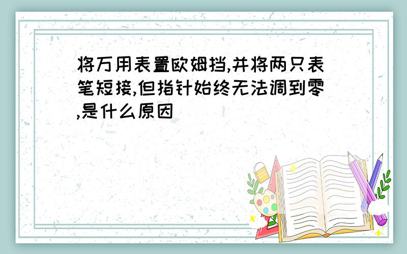 将万用表置欧姆挡,并将两只表笔短接,但指针始终无法调到零,是什么原因