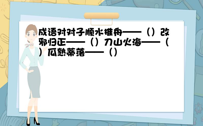 成语对对子顺水推舟——（）改邪归正——（）刀山火海——（）瓜熟蒂落——（）